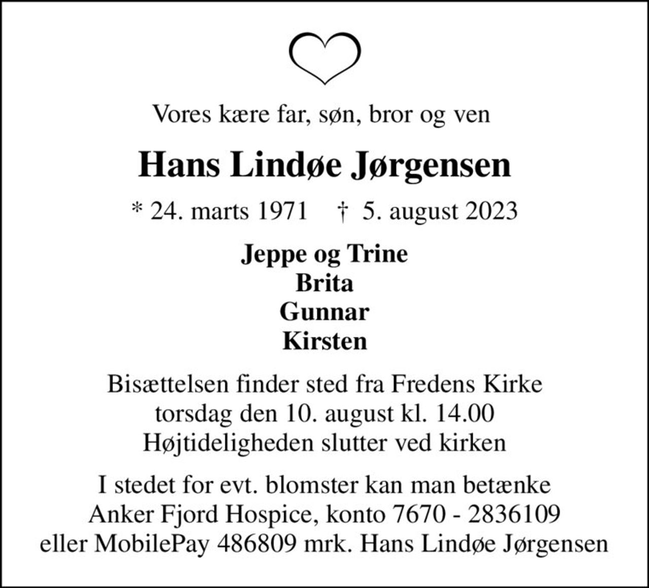 Vores kære far, søn, bror og ven 
Hans Lindøe Jørgensen
* 24. marts 1971    ✝ 5. august 2023
Jeppe og Trine Brita Gunnar Kirsten
Bisættelsen finder sted fra Fredens Kirke  torsdag den 10. august kl. 14.00  Højtideligheden slutter ved kirken
I stedet for evt. blomster kan man betænke Anker Fjord Hospice, konto 7670 - 2836109 eller MobilePay 486809 mrk. Hans Lindøe Jørgensen