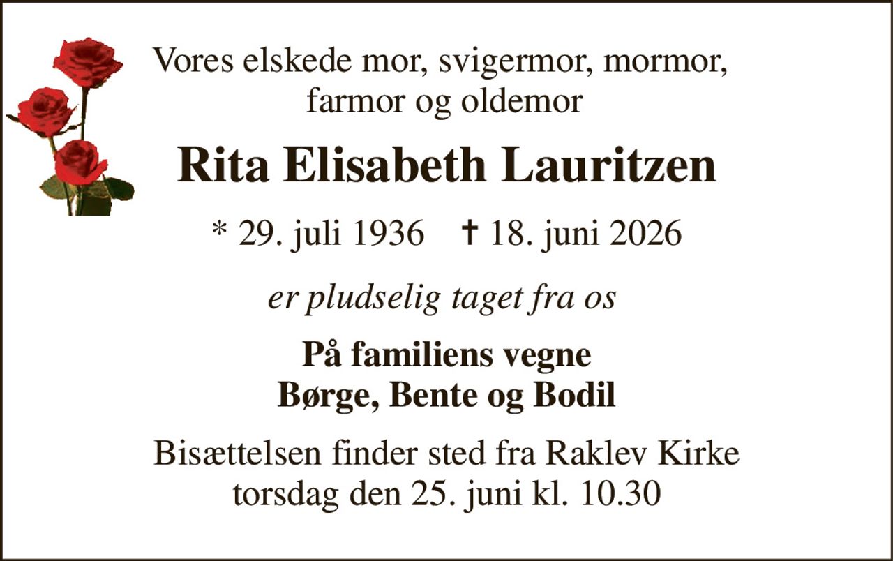 Vores elskede mor, svigermor, mormor,  farmor og oldemor 
Rita Elisabeth Lauritzen 
*​ 29. juli 1936​    ✝​ 18. juni 2026 
er pludselig taget fra os  
På familiens vegne Børge, Bente og Bodil 
Bisættelsen finder sted fra Raklev Kirke torsdag den 25. juni kl. 10.30
