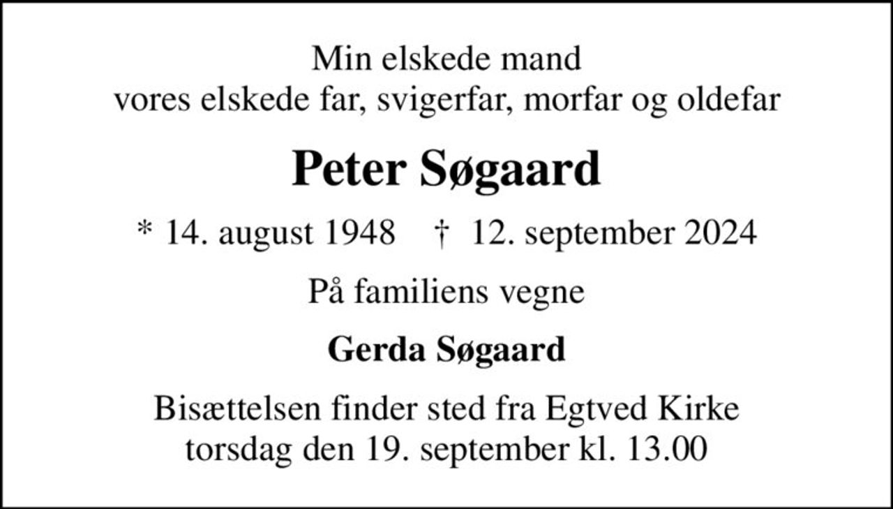 Min elskede mand vores elskede far, svigerfar, morfar og oldefar
Peter Søgaard
* 14. august 1948    ✝ 12. september 2024
På familiens vegne
Gerda Søgaard
Bisættelsen finder sted fra Egtved Kirke  torsdag den 19. september kl. 13.00