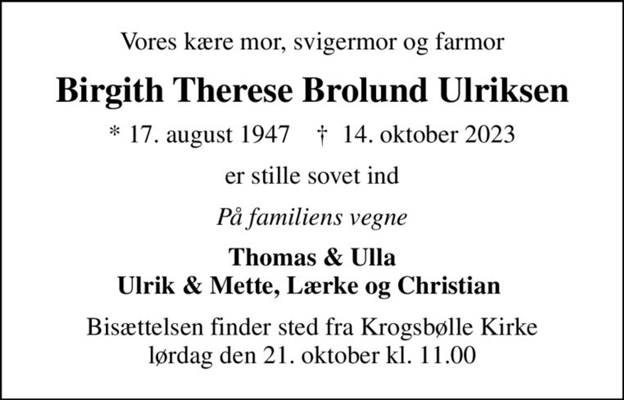 Vores kære mor, svigermor og farmor
Birgith Therese Brolund Ulriksen
* 17. august 1947    ✝ 14. oktober 2023
er stille sovet ind
På familiens vegne
Thomas & Ulla Ulrik & Mette, Lærke og Christian 
Bisættelsen finder sted fra Krogsbølle Kirke  lørdag den 21. oktober kl. 11.00