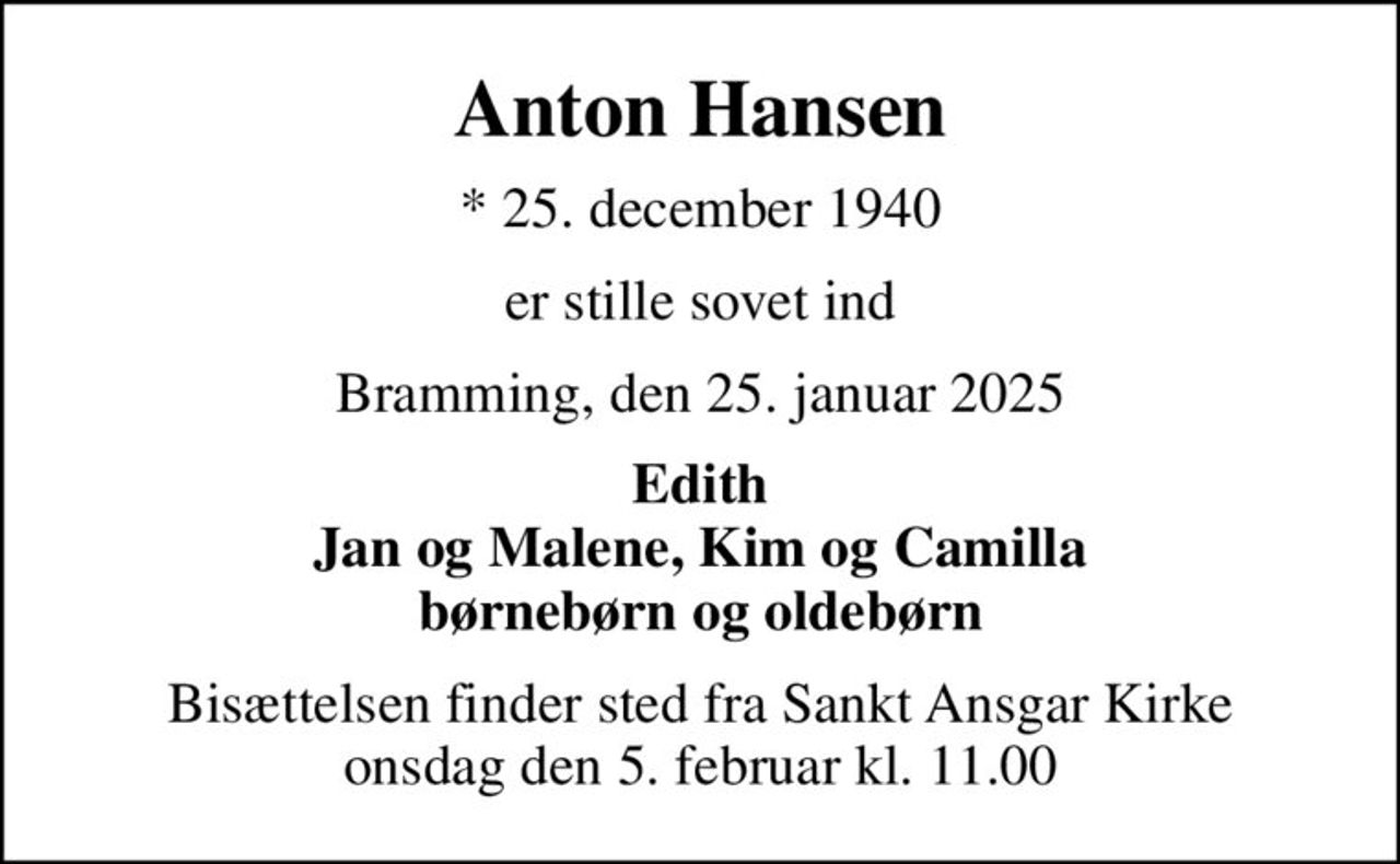Anton Hansen
* 25. december 1940
er stille sovet ind
Bramming, den 25. januar 2025
Edith Jan og Malene, Kim og Camilla børnebørn og oldebørn
Bisættelsen finder sted fra Sankt Ansgar Kirke  onsdag den 5. februar kl. 11.00