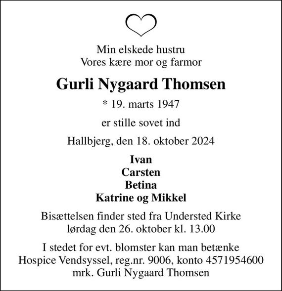 Min elskede hustru Vores kære mor og farmor
Gurli Nygaard Thomsen
* 19. marts 1947
er stille sovet ind
Hallbjerg, den 18. oktober 2024
Ivan Carsten Betina Katrine og Mikkel
Bisættelsen finder sted fra Understed Kirke  lørdag den 26. oktober kl. 13.00 
I stedet for evt. blomster kan man betænke
					Hospice Vendsyssel reg.nr.9006,konto4571954600mrk. Gurli
					Nygaard Thomsen