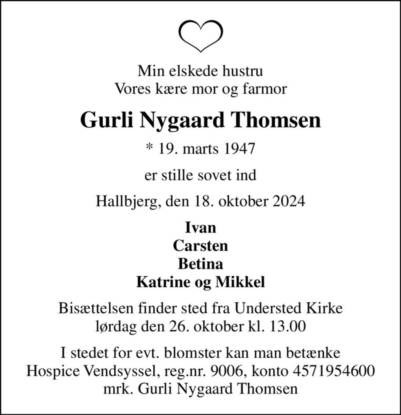 Min elskede hustru Vores kære mor og farmor
Gurli Nygaard Thomsen
* 19. marts 1947
er stille sovet ind
Hallbjerg, den 18. oktober 2024
Ivan Carsten Betina Katrine og Mikkel
Bisættelsen finder sted fra Understed Kirke  lørdag den 26. oktober kl. 13.00 
I stedet for evt. blomster kan man betænke
					Hospice Vendsyssel reg.nr.9006,konto4571954600mrk. Gurli
					Nygaard Thomsen
