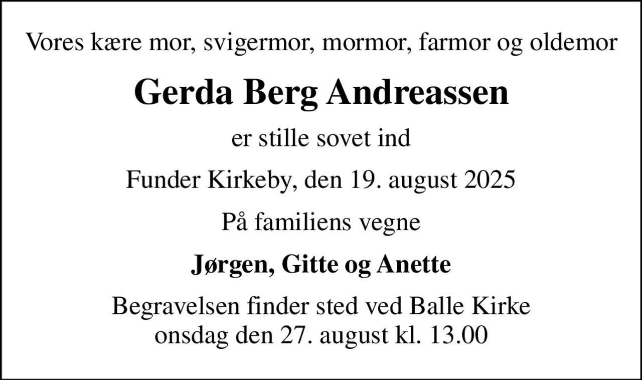 Vores kære mor, svigermor, mormor, farmor og oldemor
Gerda Berg Andreassen
er stille sovet ind
Funder Kirkeby, den 19. august 2025
På familiens vegne
Jørgen, Gitte og Anette
Begravelsen finder sted ved Balle Kirke  onsdag den 27. august kl. 13.00