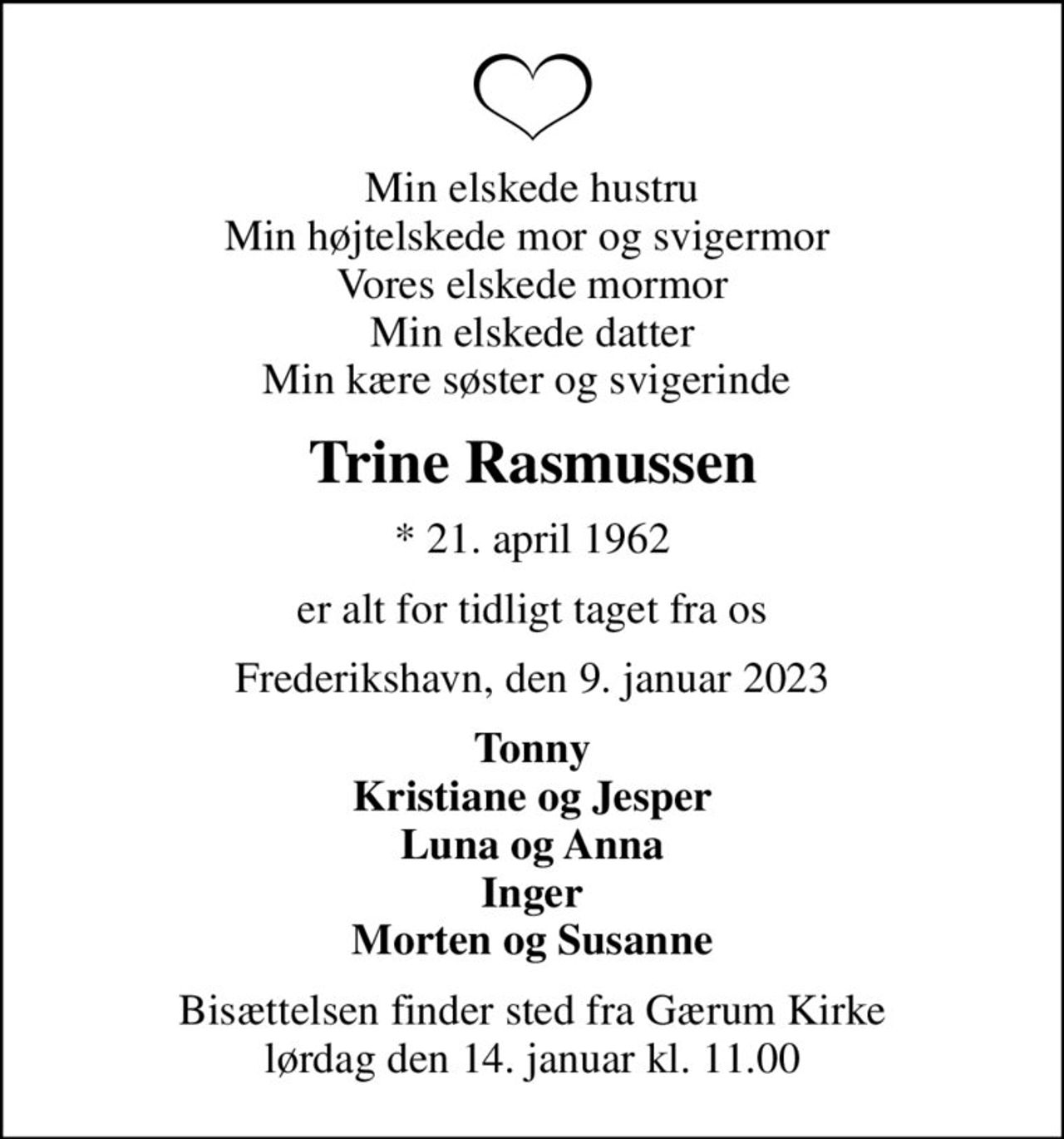 Min elskede hustru Min højtelskede mor og svigermor  Vores elskede mormor Min elskede datter Min kære søster og svigerinde 
Trine Rasmussen
* 21. april 1962
er alt for tidligt taget fra os
Frederikshavn, den 9. januar 2023
Tonny Kristiane og Jesper Luna og Anna Inger Morten og Susanne
Bisættelsen finder sted fra Gærum Kirke  lørdag den 14. januar kl. 11.00