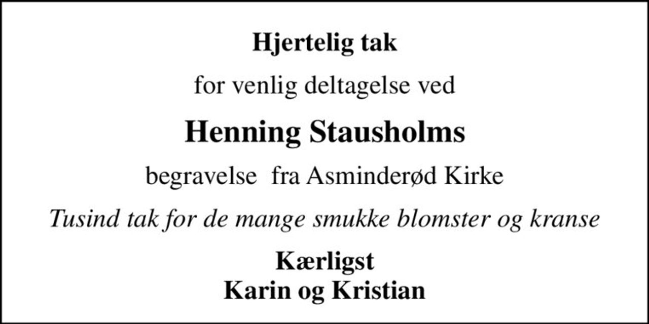 Hjertelig tak
for venlig deltagelse ved
Henning Stausholms
begravelse  fra Asminderød Kirke
Tusind tak for de mange smukke blomster og kranse
Kærligst Karin og Kristian