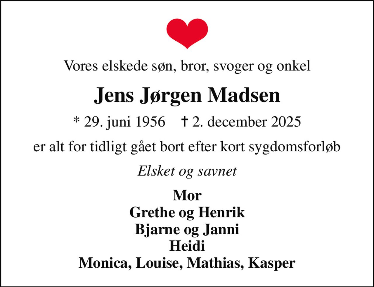 Vores elskede søn, bror, svoger og onkel
Jens Jørgen Madsen
* 29. juni 1956    ✝ 2. december 2025
er alt for tidligt gået bort efter kort sygdomsforløb
Elsket og savnet
Mor Grethe og Henrik Bjarne og Janni Heidi Monica, Louise, Mathias, Kasper