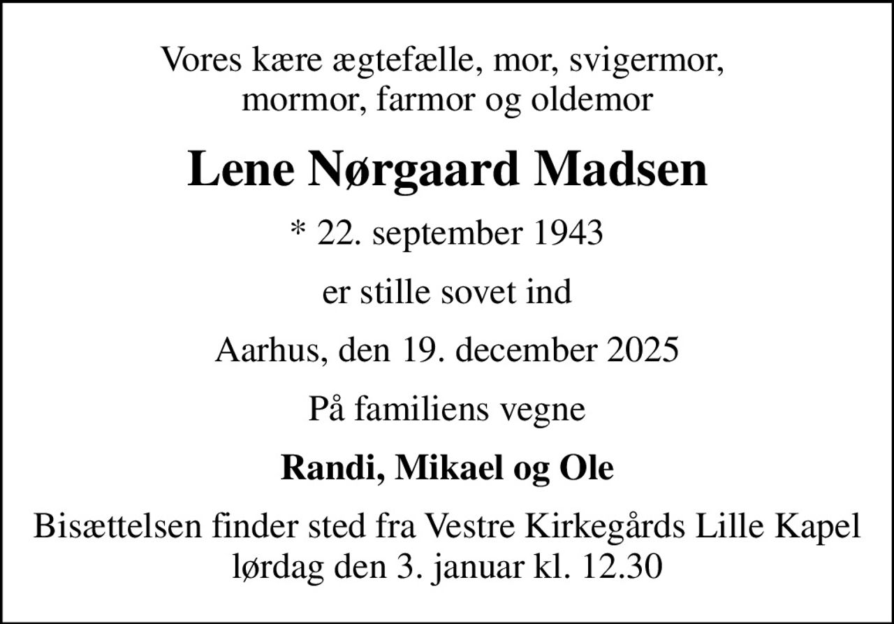 Vores kære ægtefælle, mor, svigermor,  mormor, farmor og oldemor
Lene Nørgaard Madsen
* 22. september 1943
er stille sovet ind
Aarhus, den 19. december 2025
På familiens vegne
Randi, Mikael og Ole
Bisættelsen finder sted fra Vestre Kirkegårds Lille Kapel  lørdag den 3. januar kl. 12.30