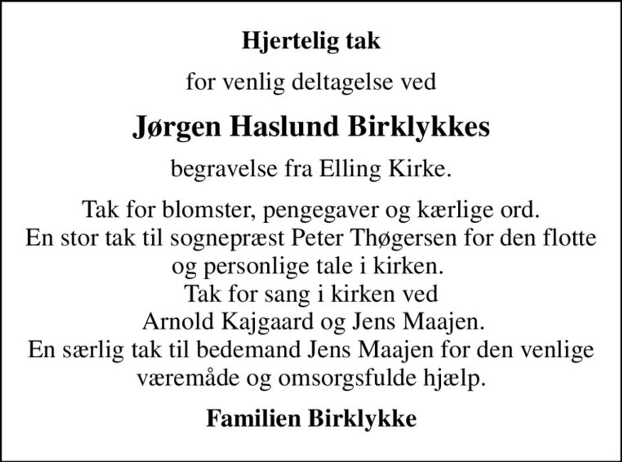 Hjertelig tak
for venlig deltagelse ved
Jørgen Haslund Birklykkes
begravelse fra Elling Kirke.
Tak for blomster, pengegaver og kærlige ord. En stor tak til sognepræst Peter Thøgersen for den flotte og personlige tale i kirken.  Tak for sang i kirken ved  Arnold Kajgaard og Jens Maajen. En særlig tak til bedemand Jens Maajen for den venlige væremåde og omsorgsfulde hjælp.
Familien Birklykke