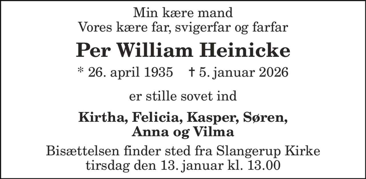 Min kære mand Vores kære far, svigerfar og farfar 
Per William Heinicke 
* 26. april 1935    ✝ 5. januar 2026 
er stille sovet ind 
Kirtha, Felicia, Kasper, Søren, Anna og Vilma 
Bisættelsen​ finder sted fra Slangerup Kirke​ tirsdag den 13. januar​ kl. 13.00