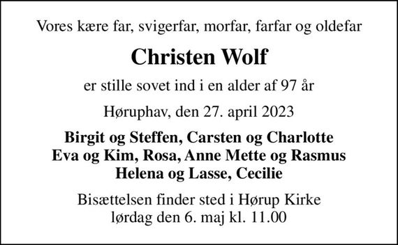 Vores kære far, svigerfar, morfar, farfar og oldefar
Christen Wolf
er stille sovet ind i en alder af 97 år
Høruphav, den 27. april 2023
Birgit og Steffen, Carsten og Charlotte Eva og Kim, Rosa, Anne Mette og Rasmus Helena og Lasse, Cecilie
Bisættelsen finder sted i Hørup Kirke  lørdag den 6. maj kl. 11.00