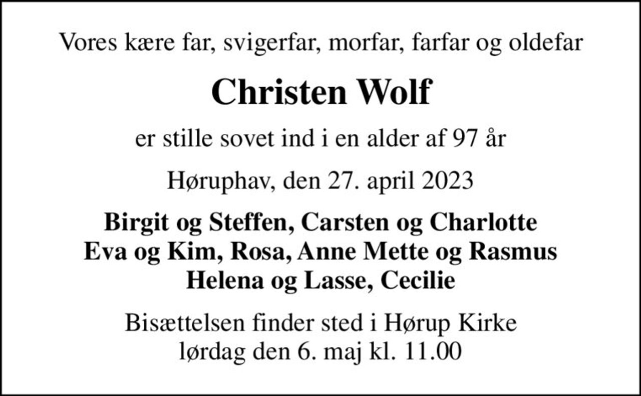 Vores kære far, svigerfar, morfar, farfar og oldefar
Christen Wolf
er stille sovet ind i en alder af 97 år
Høruphav, den 27. april 2023
Birgit og Steffen, Carsten og Charlotte Eva og Kim, Rosa, Anne Mette og Rasmus Helena og Lasse, Cecilie
Bisættelsen finder sted i Hørup Kirke  lørdag den 6. maj kl. 11.00
