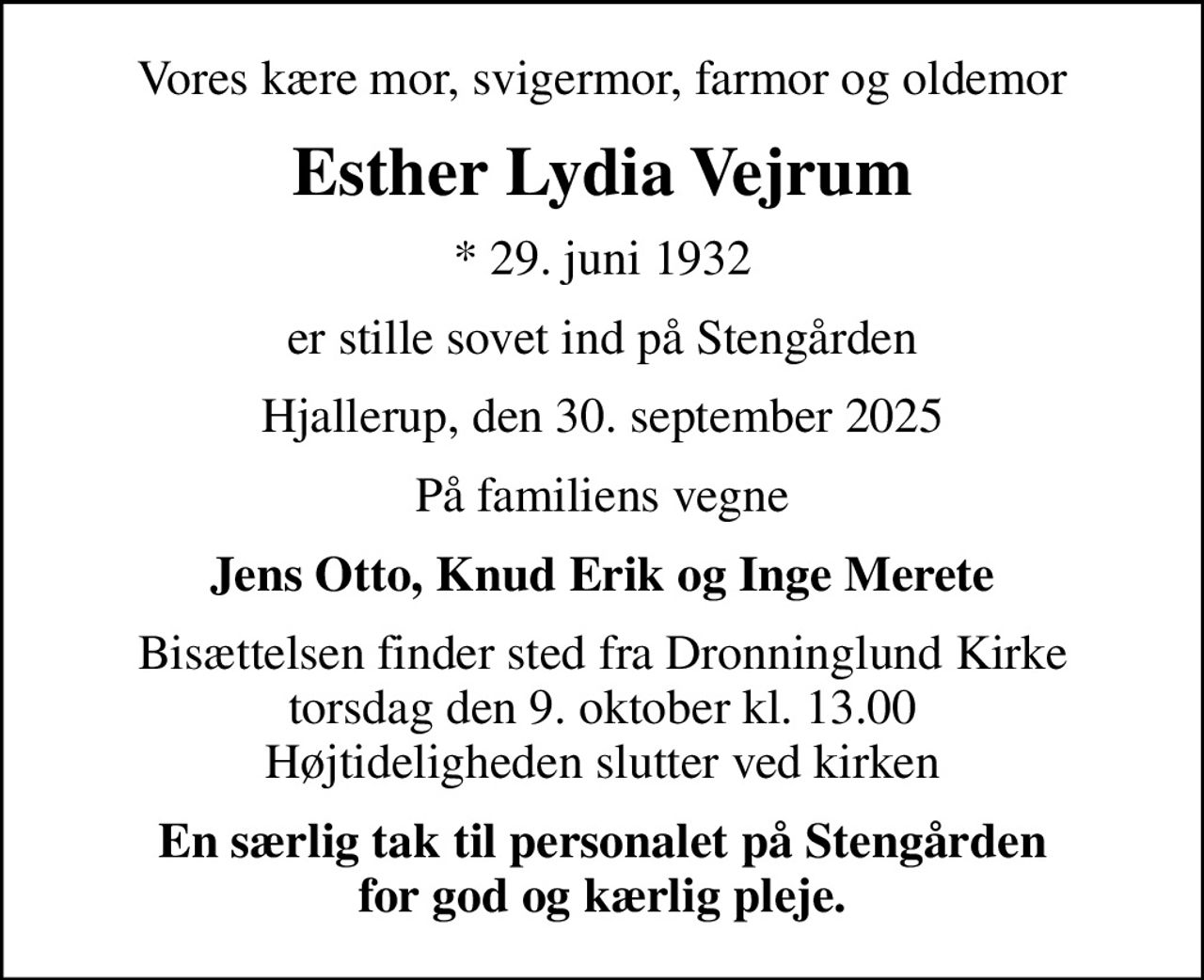 Vores kære mor, svigermor, farmor og oldemor
Esther Lydia Vejrum
* 29. juni 1932
er stille sovet ind på Stengården
Hjallerup, den 30. september 2025
På familiens vegne
Jens Otto, Knud Erik og Inge Merete
Bisættelsen finder sted fra Dronninglund Kirke  torsdag den 9. oktober kl. 13.00  Højtideligheden slutter ved kirken
En særlig tak til personalet på Stengården for god og kærlig pleje.