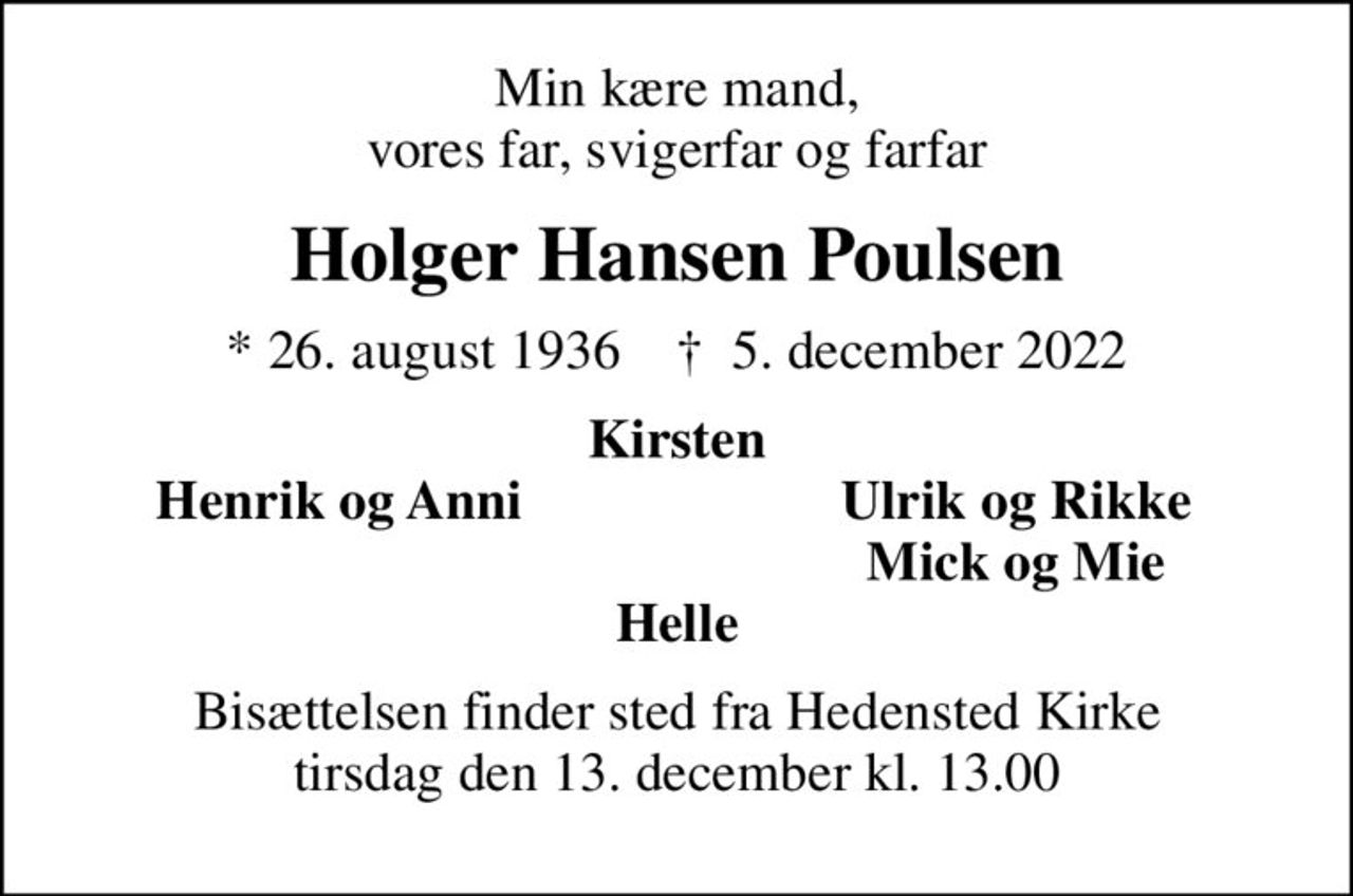 Min kære mand, vores far, svigerfar og farfar
Holger Hansen Poulsen
* 26. august 1936    ✝ 5. december 2022
Kirsten
Henrik og Anni
Ulrik og Rikke
Mick og Mie
Bisættelsen finder sted fra Hedensted Kirke  tirsdag den 13. december kl. 13.00