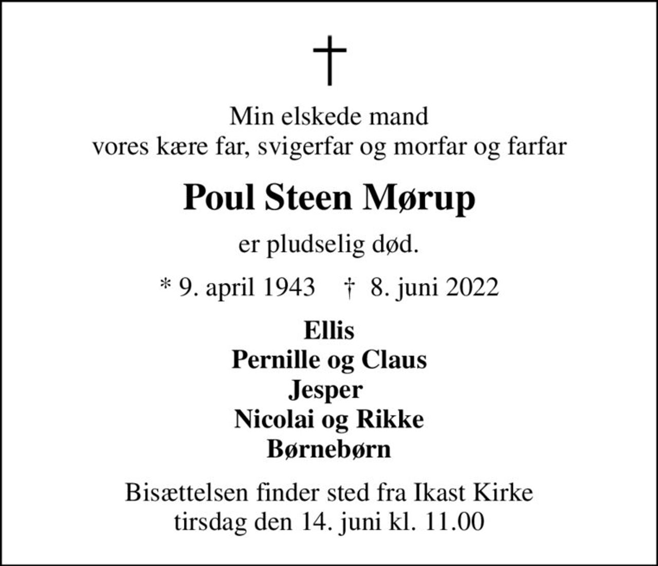 Min elskede mand vores kære far, svigerfar og morfar og farfar
Poul Steen Mørup
er pludselig død.
* 9. april 1943    ✝ 8. juni 2022
Ellis Pernille og Claus Jesper  Nicolai og Rikke Børnebørn
Bisættelsen finder sted fra Ikast Kirke  tirsdag den 14. juni kl. 11.00