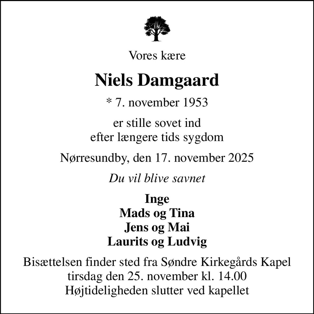 Vores kære
Niels Damgaard
* 7. november 1953
er stille sovet ind efter længere tids sygdom
Nørresundby, den 17. november 2025
Du vil blive savnet
Inge Mads og Tina Jens og Mai Laurits og Ludvig
Bisættelsen finder sted fra Søndre Kirkegårds Kapel  tirsdag den 25. november kl. 14.00  Højtideligheden slutter ved kapellet