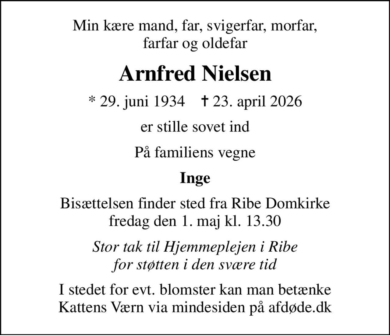 Min kære mand, far, svigerfar, morfar, farfar og oldefar
Arnfred Nielsen
* 29. juni 1934    ✝ 23. april 2026
er stille sovet ind
På familiens vegne
Inge
Bisættelsen finder sted fra Ribe Domkirke  fredag den 1. maj kl. 13.30 
Stor tak til Hjemmeplejen i Ribe for støtten i den svære tid
I stedet for evt. blomster kan man betænke
					Kattens Værn via mindesiden på afdøde.dk