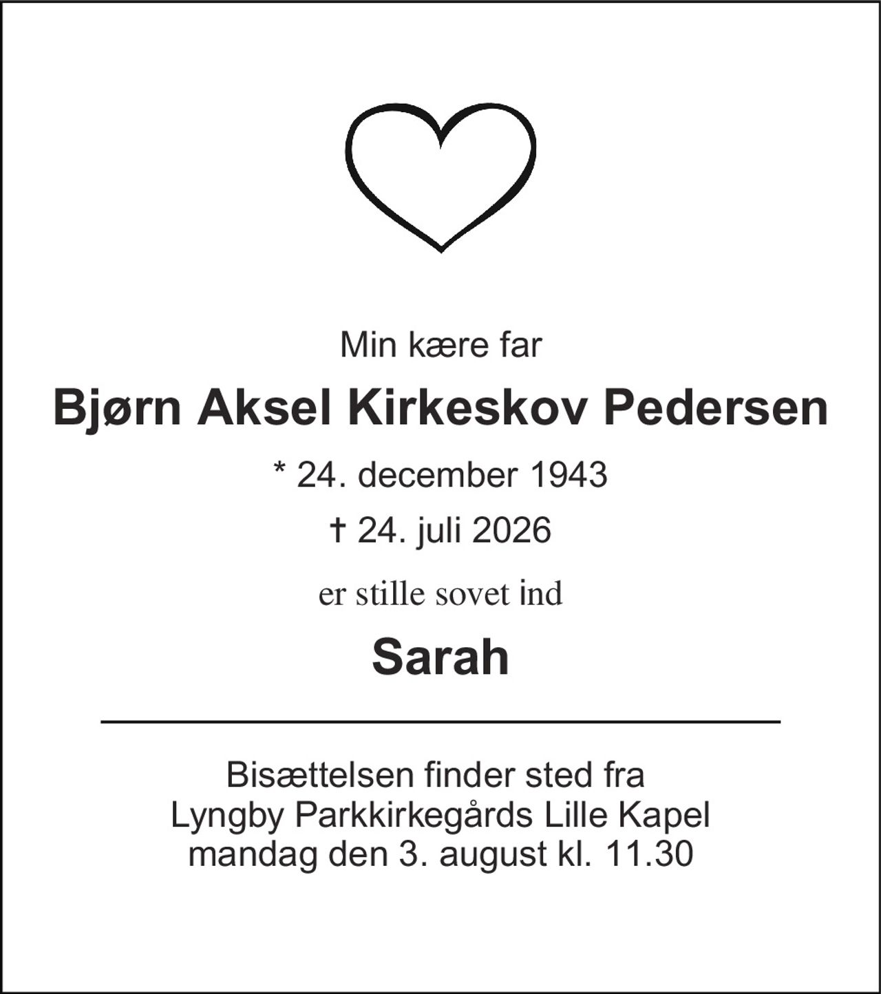 Min kære far 
Bjørn Aksel Kirkeskov Pedersen 
*​ 24. december 1943 
✝​ 24. juli 2026​ 
er stille sovet ind 
Sarah 
Bisættelsen​ finder sted fra  Lyngby Parkkirkegårds Lille Kapel​ mandag den 3. august​ kl. 11.30