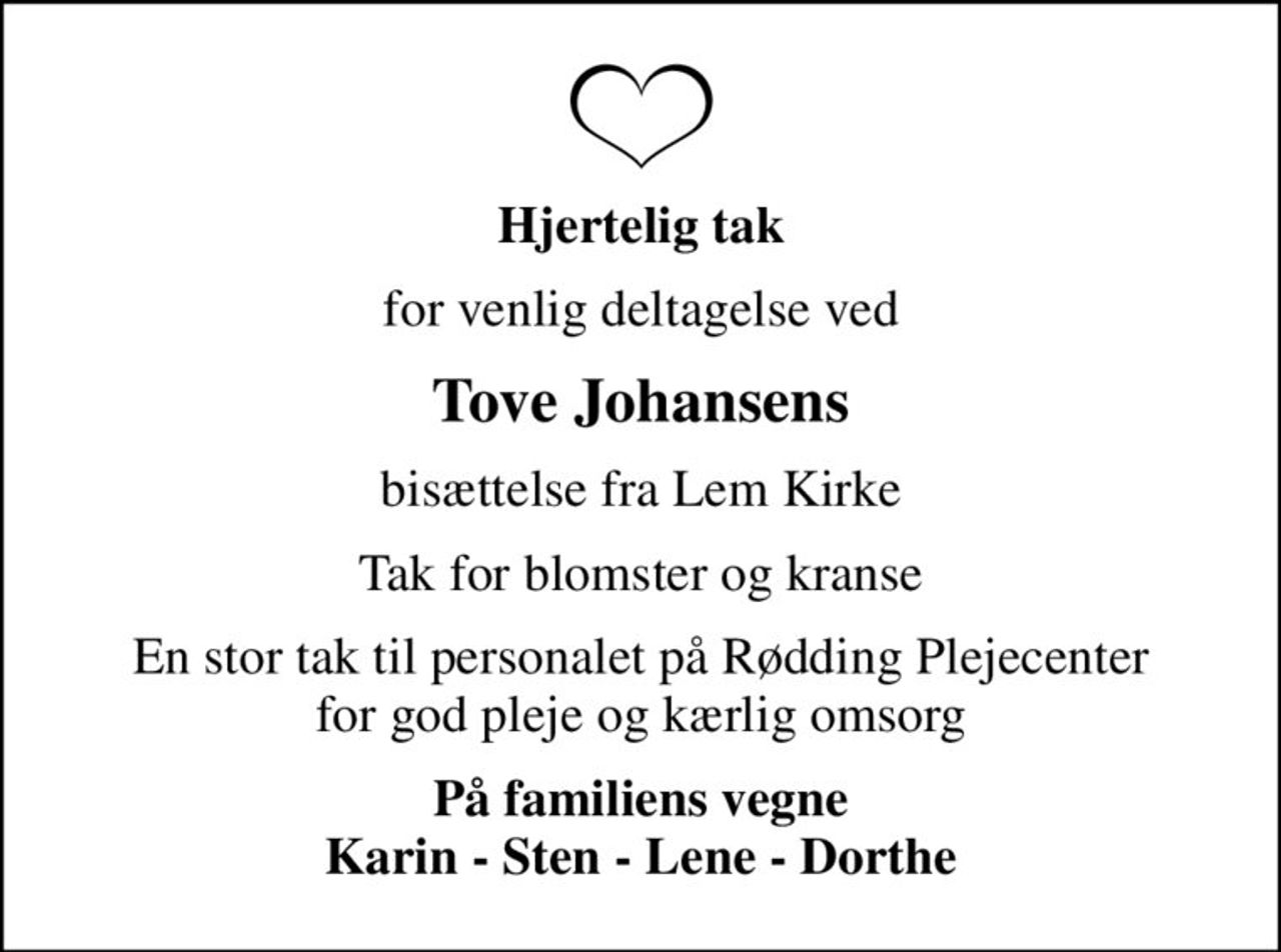 Hjertelig tak
for venlig deltagelse ved
Tove Johansens
bisættelse fra Lem Kirke
Tak for blomster og kranse
En stor tak til personalet på Rødding Plejecenter for god pleje og kærlig omsorg
På familiens vegne Karin - Sten - Lene - Dorthe