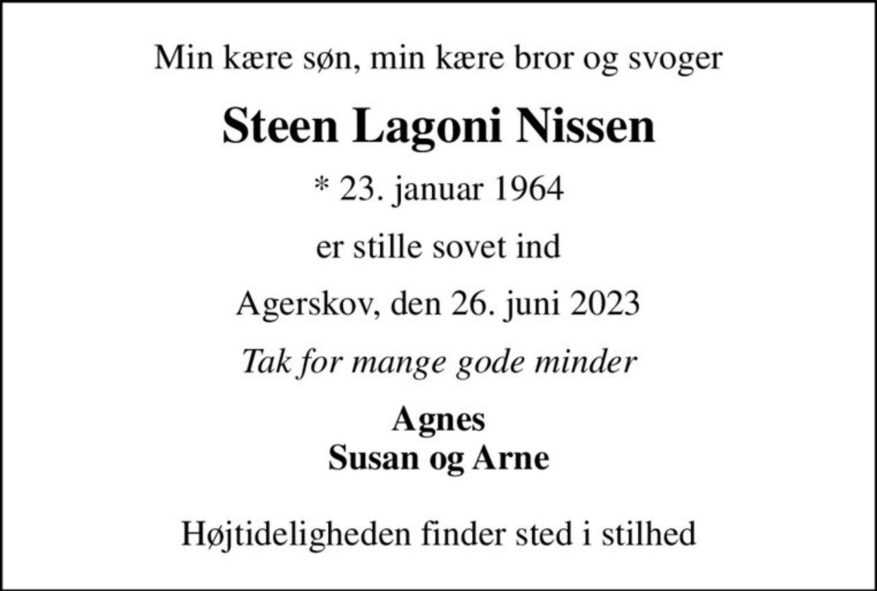 Min kære søn, min kære bror og svoger
Steen Lagoni Nissen
* 23. januar 1964
er stille sovet ind
Agerskov, den 26. juni 2023
Tak for mange gode minder
Agnes Susan og Arne
Højtideligheden finder sted i stilhed