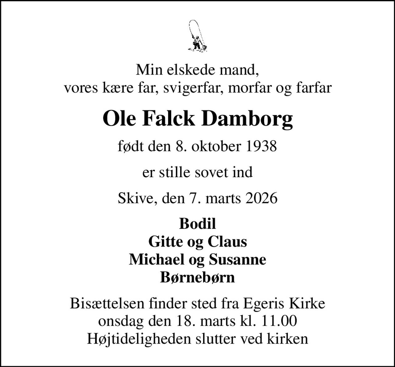Min elskede mand, vores kære far, svigerfar, morfar og farfar
Ole Falck Damborg
født den 8. oktober 1938
er stille sovet ind
Skive, den 7. marts 2026
Bodil Gitte og Claus Michael og Susanne Børnebørn
Bisættelsen finder sted fra Egeris Kirke  onsdag den 18. marts kl. 11.00  Højtideligheden slutter ved kirken