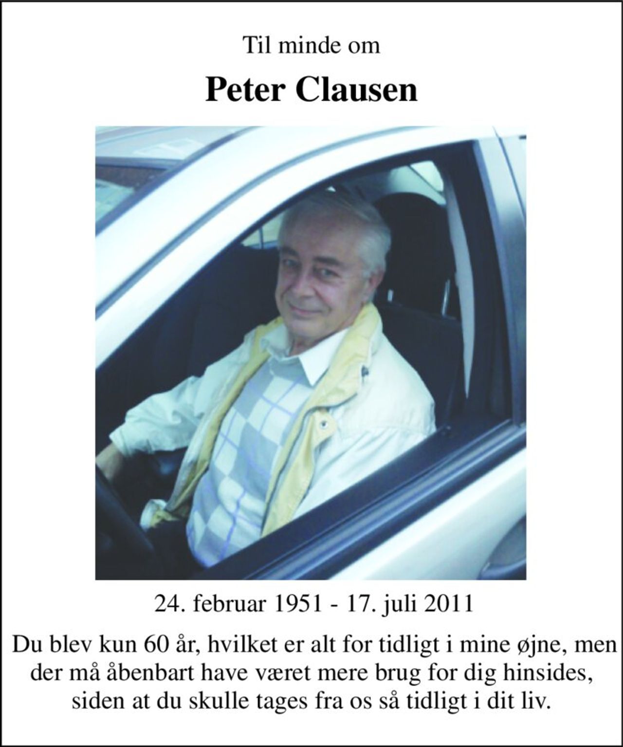 Til minde om 
Peter Clausen 
 24. februar 1951 - 17. juli 2011 
 Du blev kun 60 år, hvilket er alt for tidligt i mine øjne, men der må åbenbart have været mere brug for dig hinsides, siden at du skulle tages fra os så tidligt i dit liv.