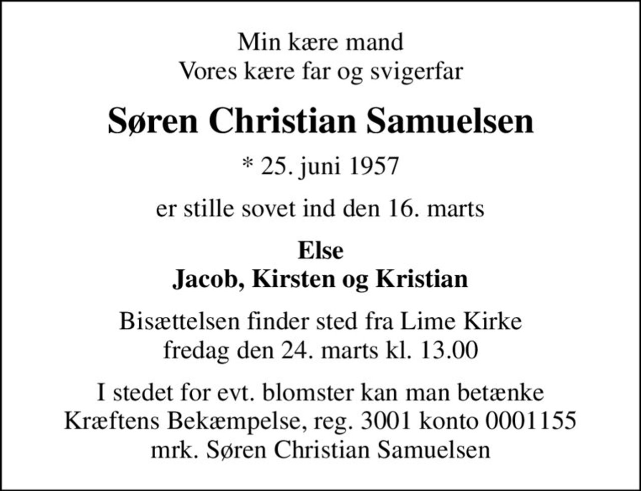 Min kære mand Vores kære far og svigerfar
Søren Christian Samuelsen
* 25. juni 1957
er stille sovet ind den 16. marts
Else Jacob, Kirsten og Kristian
Bisættelsen finder sted fra Lime Kirke  fredag den 24. marts kl. 13.00 
I stedet for evt. blomster kan man betænke
					Kræftens Bekæmpelse reg.3001konto0001155mrk. Søren Christian
					Samuelsen