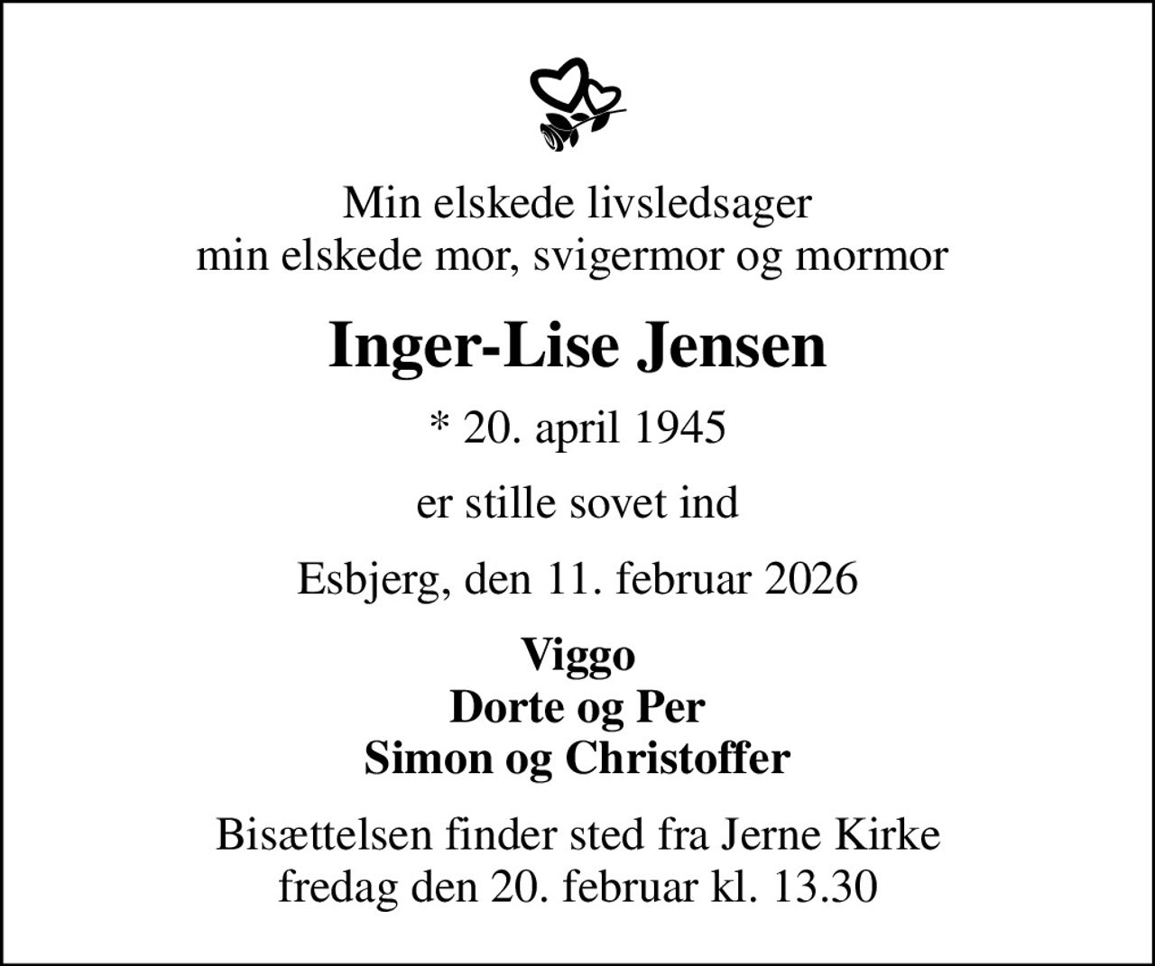 Min elskede livsledsager min elskede mor, svigermor og mormor 
Inger-Lise Jensen
* 20. april 1945
er stille sovet ind
Esbjerg, den 11. februar 2026
Viggo Dorte og Per Simon og Christoffer
Bisættelsen finder sted fra Jerne Kirke  fredag den 20. februar kl. 13.30