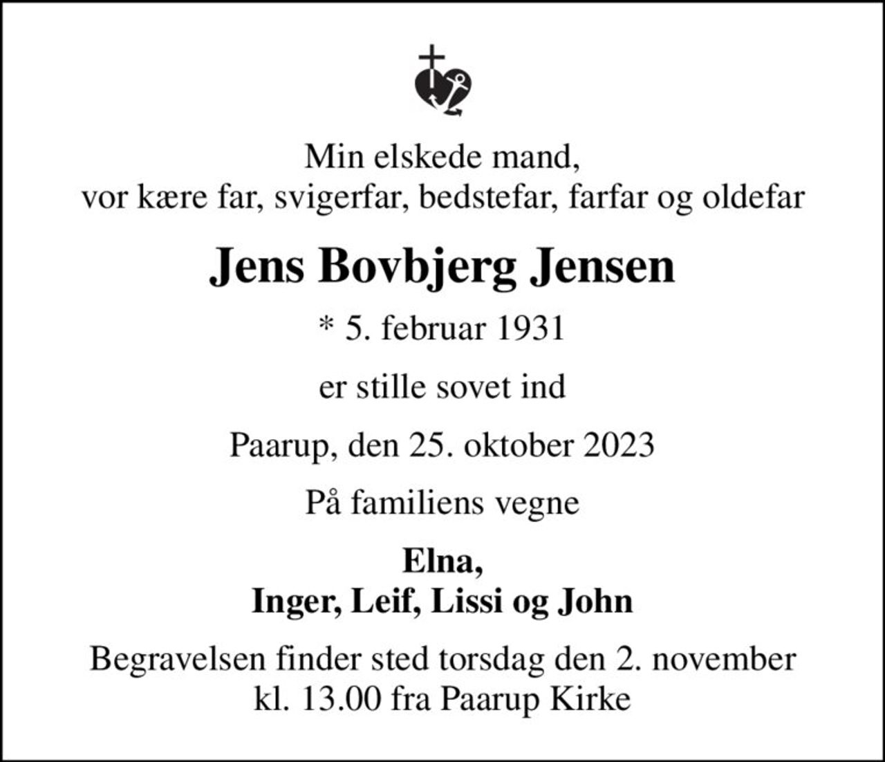 Min elskede mand, vor kære far, svigerfar, bedstefar, farfar og oldefar
Jens Bovbjerg Jensen
* 5. februar 1931
er stille sovet ind
Paarup, den 25. oktober 2023
På familiens vegne
Elna, Inger, Leif, Lissi og John
Begravelsen finder sted torsdag den 2. november kl. 13.00 fra Paarup Kirke
