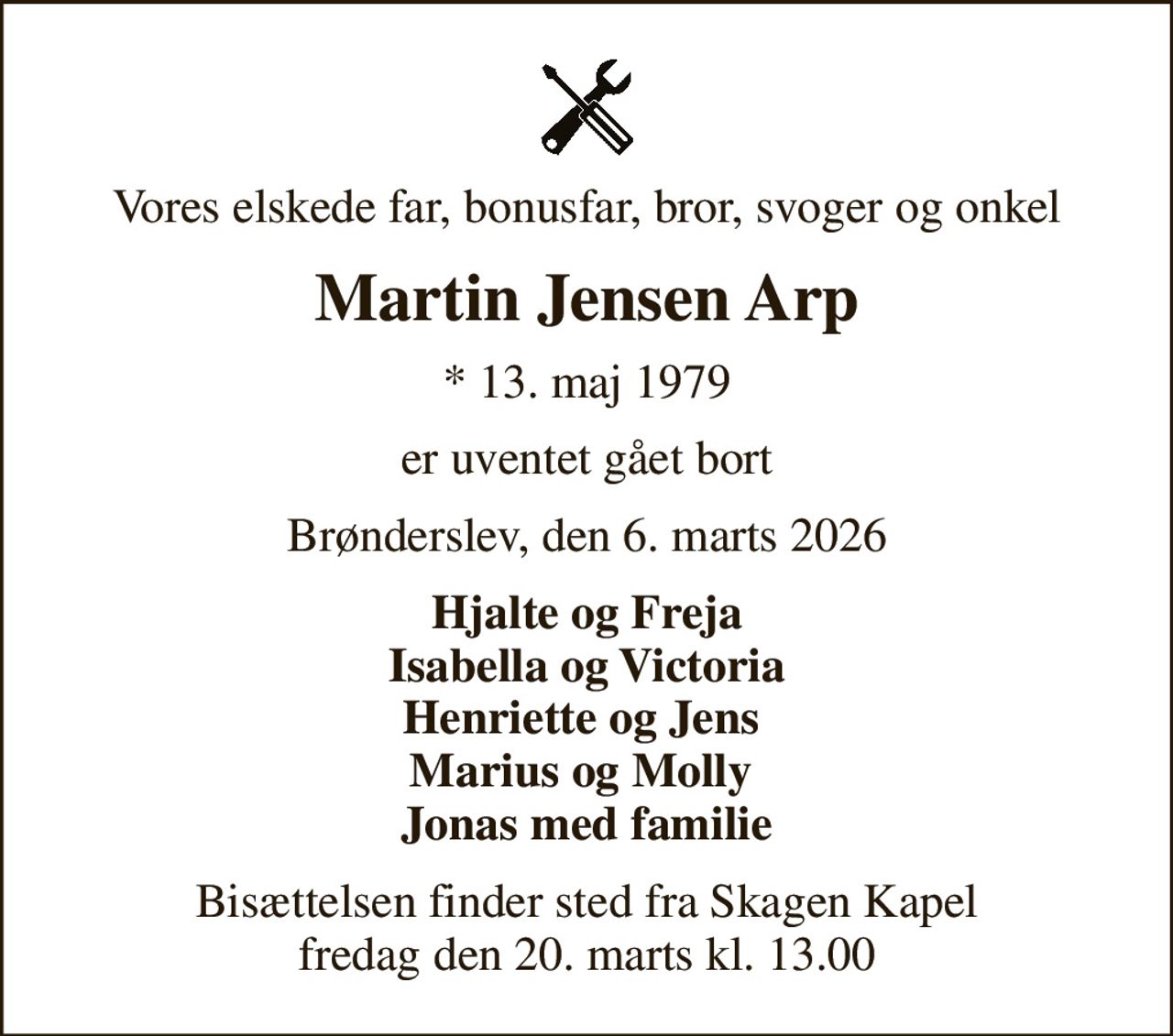 Vores elskede far, bonusfar, bror, svoger og onkel
Martin Jensen Arp
* 13. maj 1979
er uventet gået bort
Brønderslev, den 6. marts 2026
Hjalte og Freja Isabella og Victoria Henriette og Jens  Marius og Molly  Jonas med familie
Bisættelsen finder sted fra Skagen Kapel  fredag den 20. marts kl. 13.00