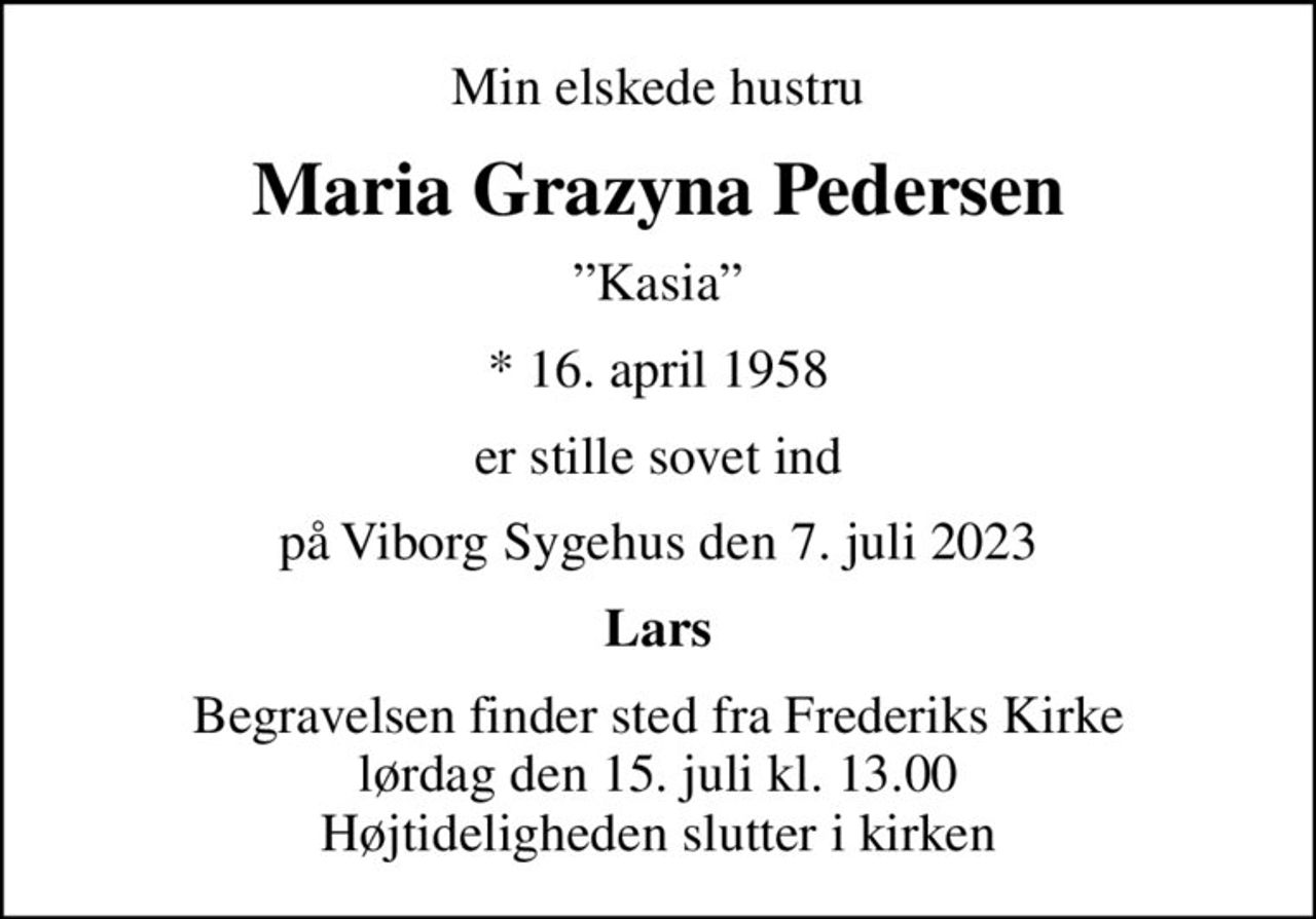 Min elskede hustru
Maria Grazyna Pedersen
Kasia
* 16. april 1958
er stille sovet ind
på Viborg Sygehus den 7. juli 2023
Lars
Begravelsen finder sted fra Frederiks Kirke  lørdag den 15. juli kl. 13.00  Højtideligheden slutter i kirken