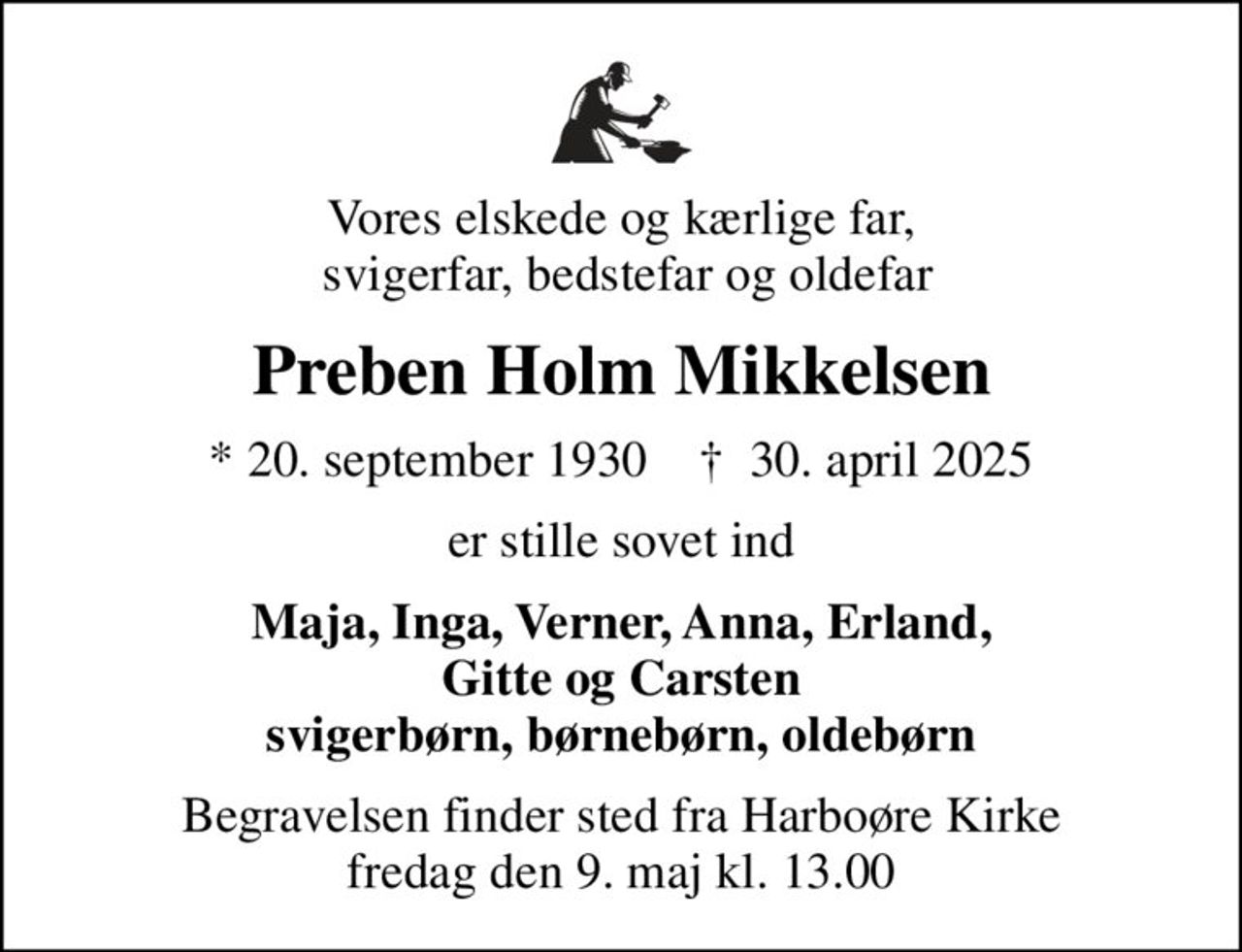 Vores elskede og kærlige far,  svigerfar, bedstefar og oldefar
Preben Holm Mikkelsen
* 20. september 1930    ✝ 30. april 2025
er stille sovet ind
Maja, Inga, Verner, Anna, Erland, Gitte og Carsten svigerbørn, børnebørn, oldebørn
Begravelsen finder sted fra Harboøre Kirke  fredag den 9. maj kl. 13.00