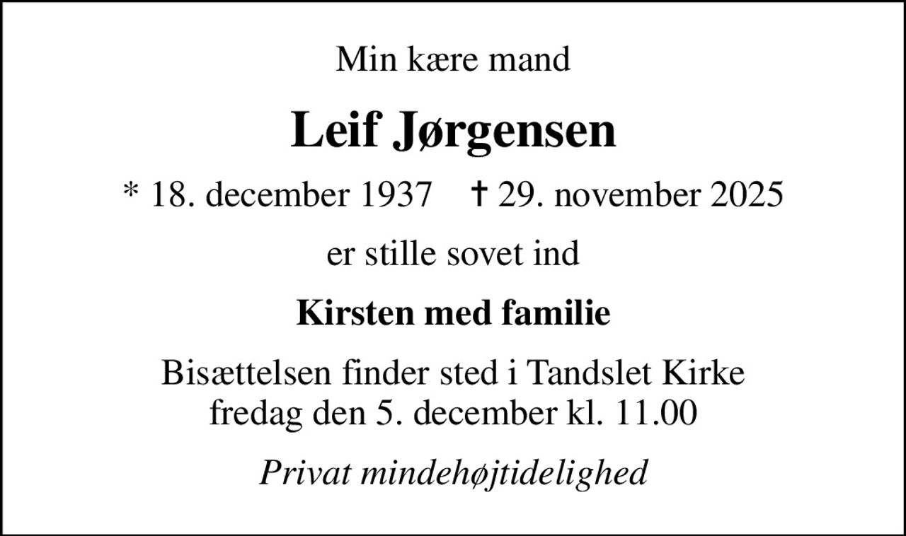 Min kære mand
Leif Jørgensen
* 18. december 1937    ✝ 29. november 2025
er stille sovet ind
Kirsten med familie
Bisættelsen finder sted i Tandslet Kirke  fredag den 5. december kl. 11.00 
Privat mindehøjtidelighed