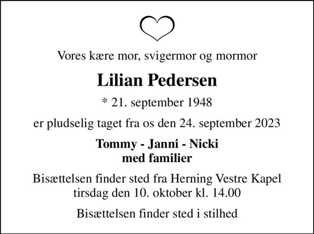 Vores kære mor, svigermor og mormor
Lilian Pedersen
* 21. september 1948
er pludselig taget fra os den 24. september 2023
Tommy - Janni - Nicki med familier
Bisættelsen finder sted fra Herning Vestre Kapel  tirsdag den 10. oktober kl. 14.00 
Bisættelsen finder sted i stilhed