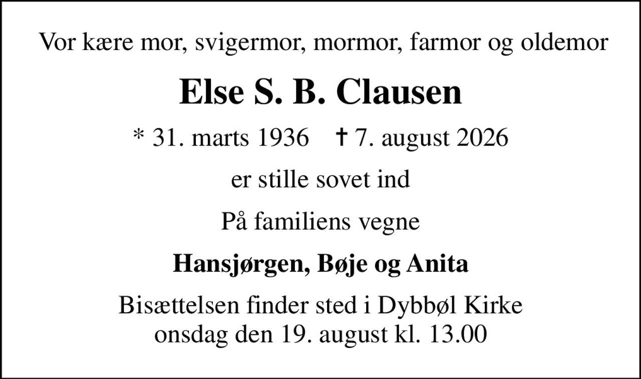 Vor kære mor, svigermor, mormor, farmor og oldemor
Else S. B. Clausen
* 31. marts 1936    ✝ 7. august 2026
er stille sovet ind
På familiens vegne
Hansjørgen, Bøje og Anita
Bisættelsen finder sted i Dybbøl Kirke  onsdag den 19. august kl. 13.00