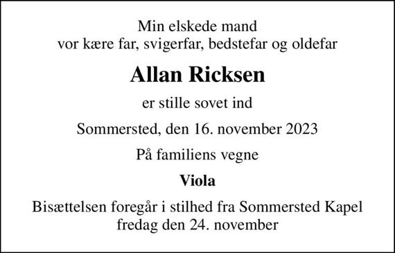 Min elskede mand vor kære far, svigerfar, bedstefar og oldefar
Allan Ricksen
er stille sovet ind
Sommersted, den 16. november 2023
På familiens vegne
Viola
Bisættelsen foregår i stilhed fra Sommersted Kapel fredag den 24. november