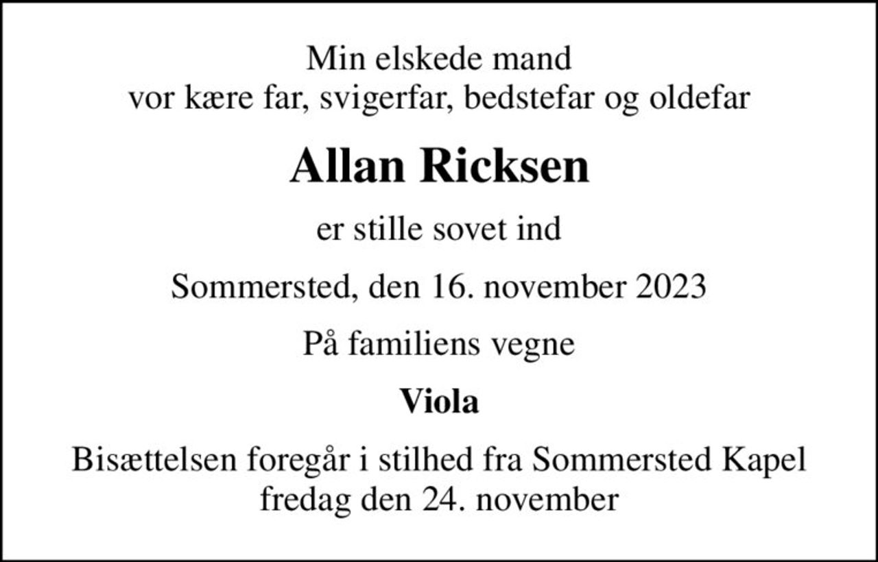 Min elskede mand vor kære far, svigerfar, bedstefar og oldefar
Allan Ricksen
er stille sovet ind
Sommersted, den 16. november 2023
På familiens vegne
Viola
Bisættelsen foregår i stilhed fra Sommersted Kapel fredag den 24. november