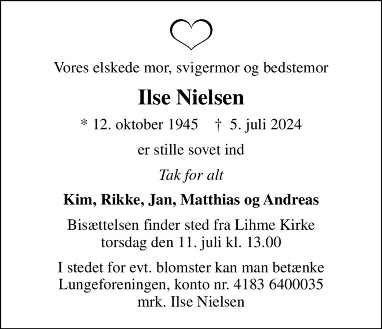 Vores elskede mor, svigermor og bedstemor
Ilse Nielsen
* 12. oktober 1945    ✝ 5. juli 2024
er stille sovet ind
Tak for alt
Kim, Rikke, Jan, Matthias og Andreas
Bisættelsen finder sted fra Lihme Kirke  torsdag den 11. juli kl. 13.00 
I stedet for evt. blomster kan man betænke
					Lungeforeningen kontonr.41836400035mrk. Ilse
					Nielsen