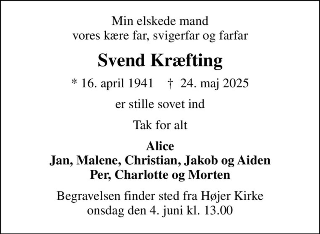 Min elskede mand vores kære far, svigerfar og farfar
Svend Kræfting
* 16. april 1941    ✝ 24. maj 2025
er stille sovet ind
Tak for alt
Alice Jan, Malene, Christian, Jakob og Aiden Per, Charlotte og Morten
Begravelsen finder sted fra Højer Kirke  onsdag den 4. juni kl. 13.00