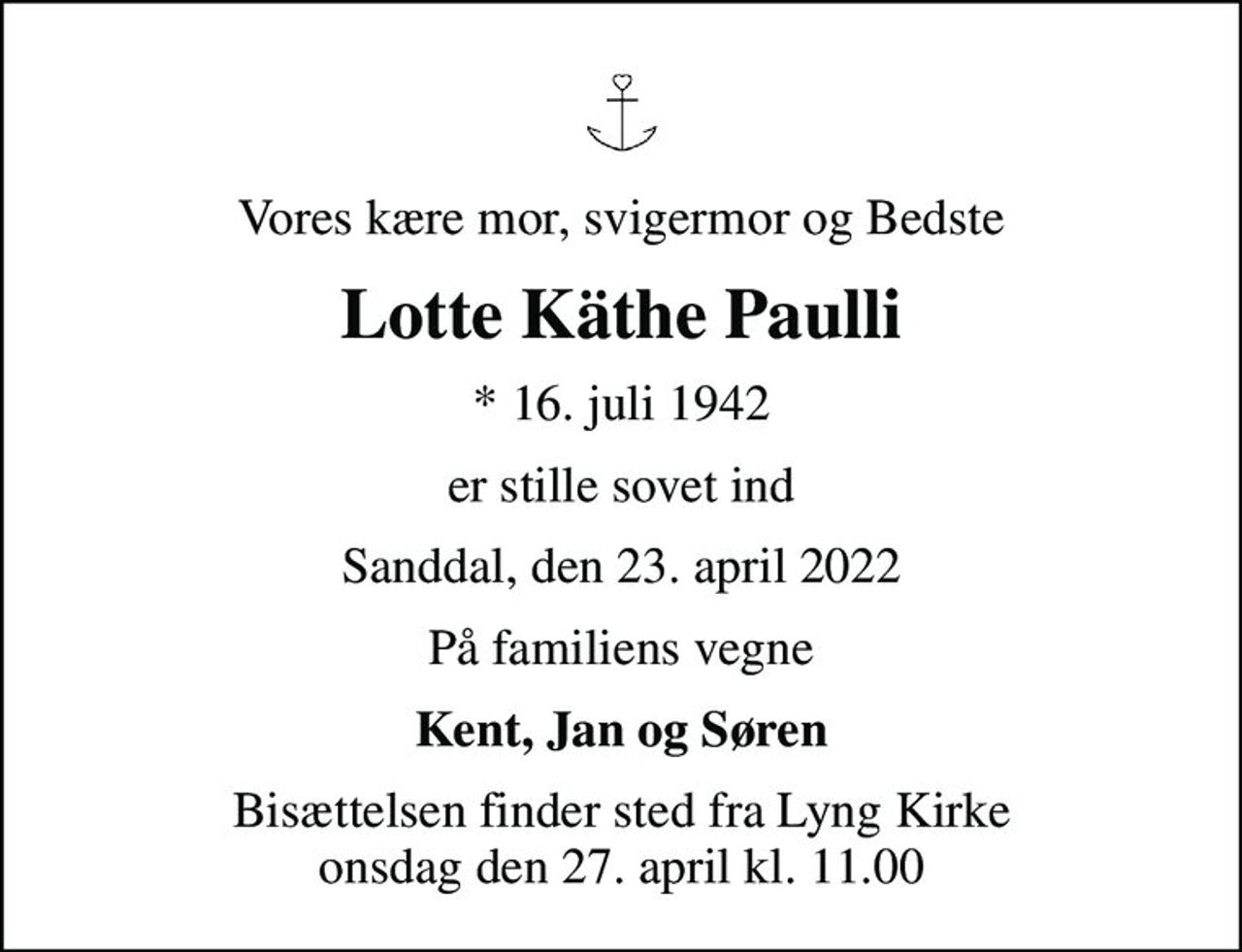 Vores kære mor, svigermor og Bedste
Lotte Käthe Paulli
* 16. juli 1942
er stille sovet ind
Sanddal, den 23. april 2022
På familiens vegne
Kent, Jan og Søren
Bisættelsen finder sted fra Lyng Kirke  onsdag den 27. april kl. 11.00