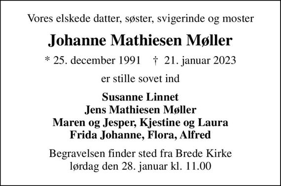 Vores elskede datter, søster, svigerinde og moster
Johanne Mathiesen Møller
* 25. december 1991    &#x271d; 21. januar 2023
er stille sovet ind
Susanne Linnet Jens Mathiesen Møller Maren og Jesper, Kjestine og Laura Frida Johanne, Flora, Alfred
Begravelsen finder sted fra Brede Kirke  lørdag den 28. januar kl. 11.00