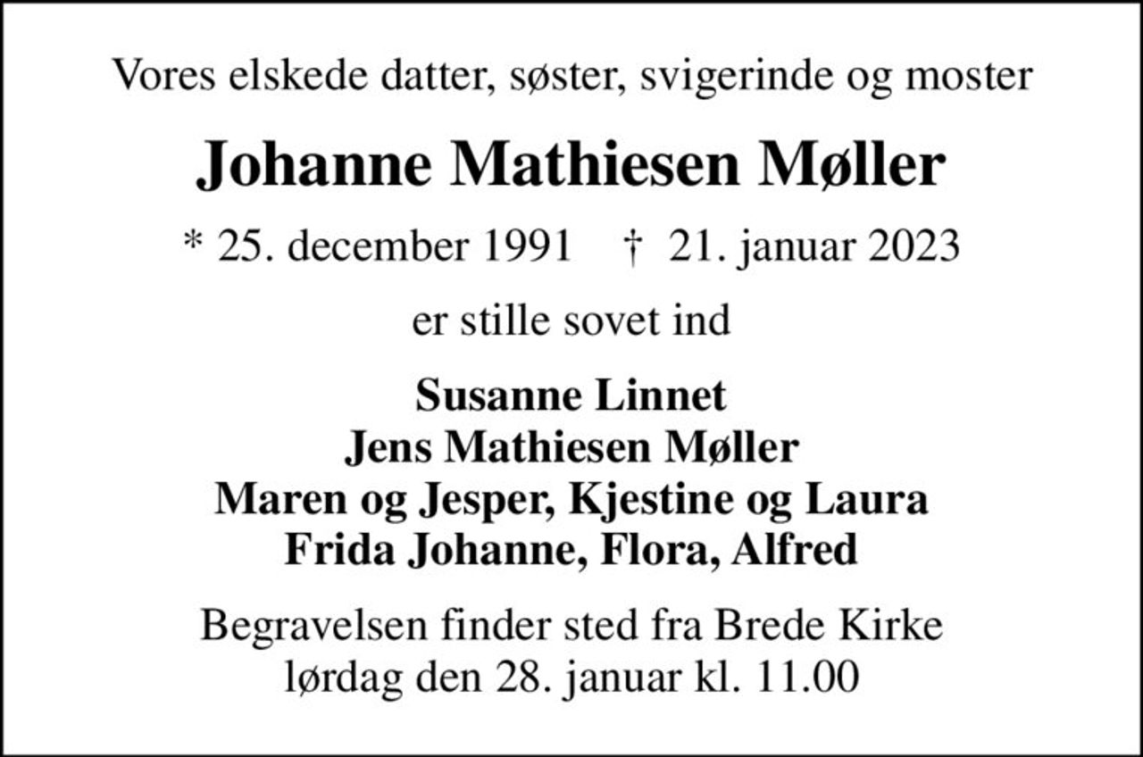 Vores elskede datter, søster, svigerinde og moster
Johanne Mathiesen Møller
* 25. december 1991    ✝ 21. januar 2023
er stille sovet ind
Susanne Linnet Jens Mathiesen Møller Maren og Jesper, Kjestine og Laura Frida Johanne, Flora, Alfred
Begravelsen finder sted fra Brede Kirke  lørdag den 28. januar kl. 11.00