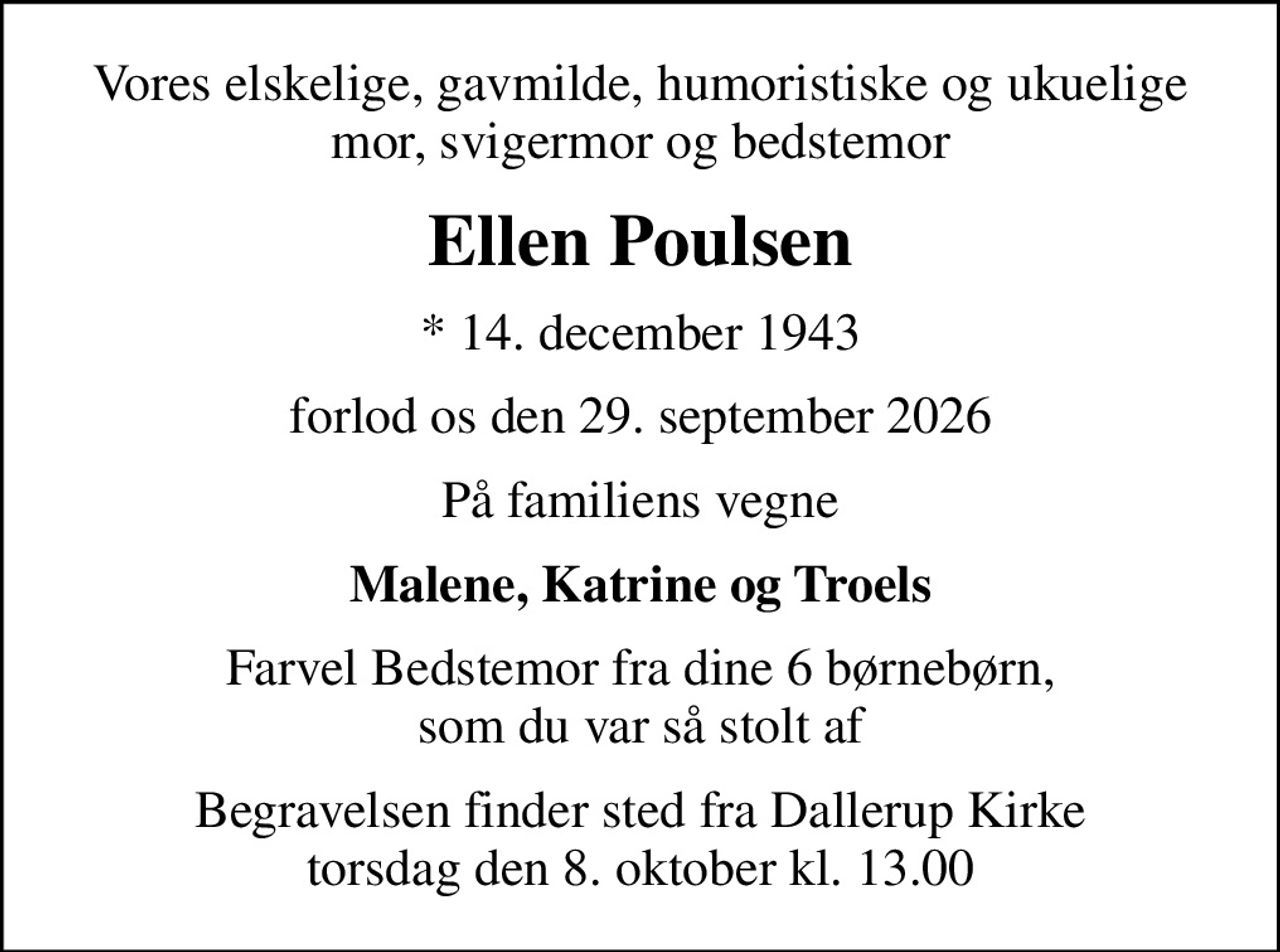Vores elskelige, gavmilde, humoristiske og ukuelige mor, svigermor og bedstemor
Ellen Poulsen
* 14. december 1943
forlod os den 29. september 2026
På familiens vegne
Malene, Katrine og Troels
Farvel Bedstemor fra dine 6 børnebørn, som du var så stolt af
Begravelsen finder sted fra Dallerup Kirke torsdag den 8. oktober kl. 13.00