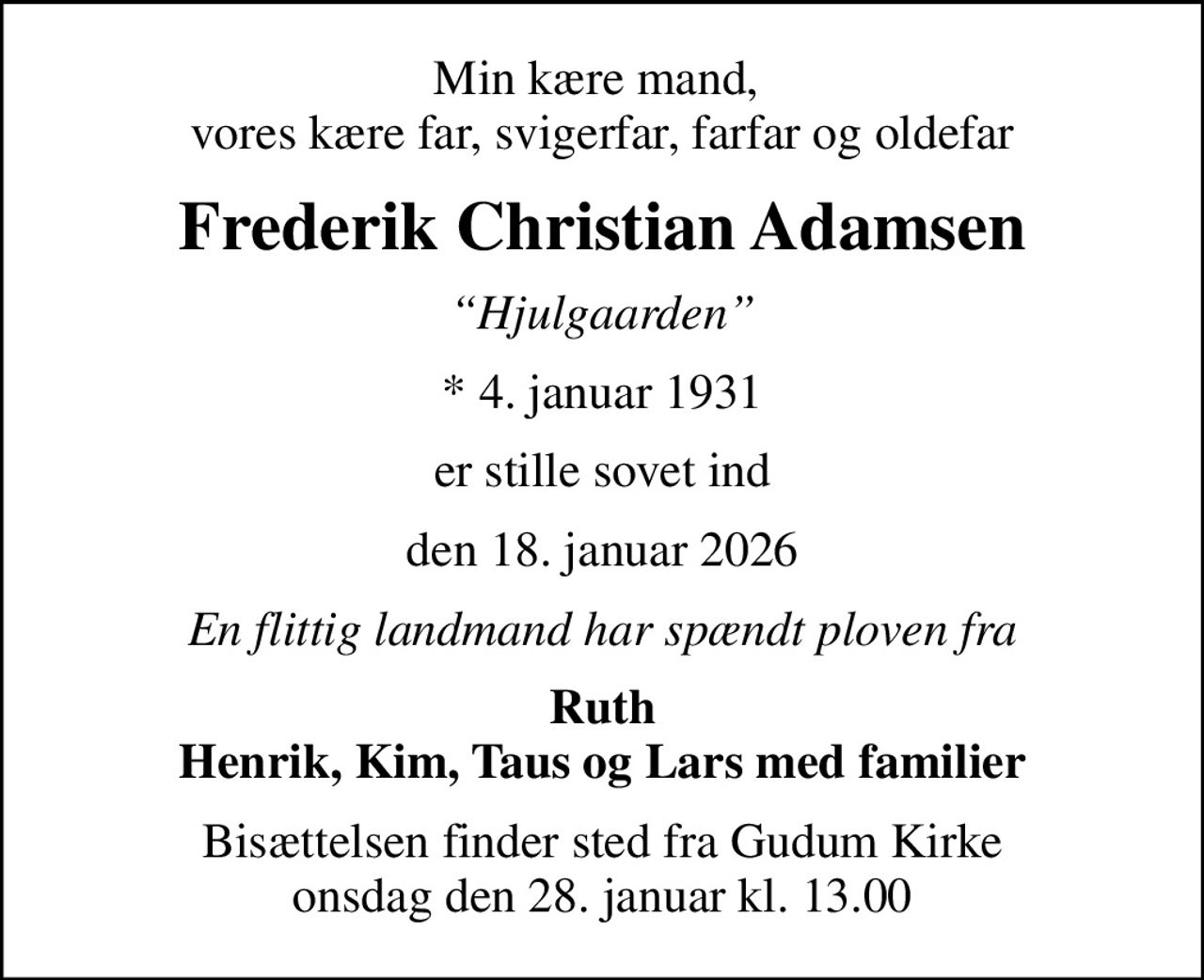 Min kære mand,  vores kære far, svigerfar, farfar og oldefar
Frederik Christian Adamsen
Hjulgaarden
* 4. januar 1931
er stille sovet ind
den 18. januar 2026
En flittig landmand har spændt ploven fra
Ruth Henrik, Kim, Taus og Lars med familier
Bisættelsen finder sted fra Gudum Kirke  onsdag den 28. januar kl. 13.00