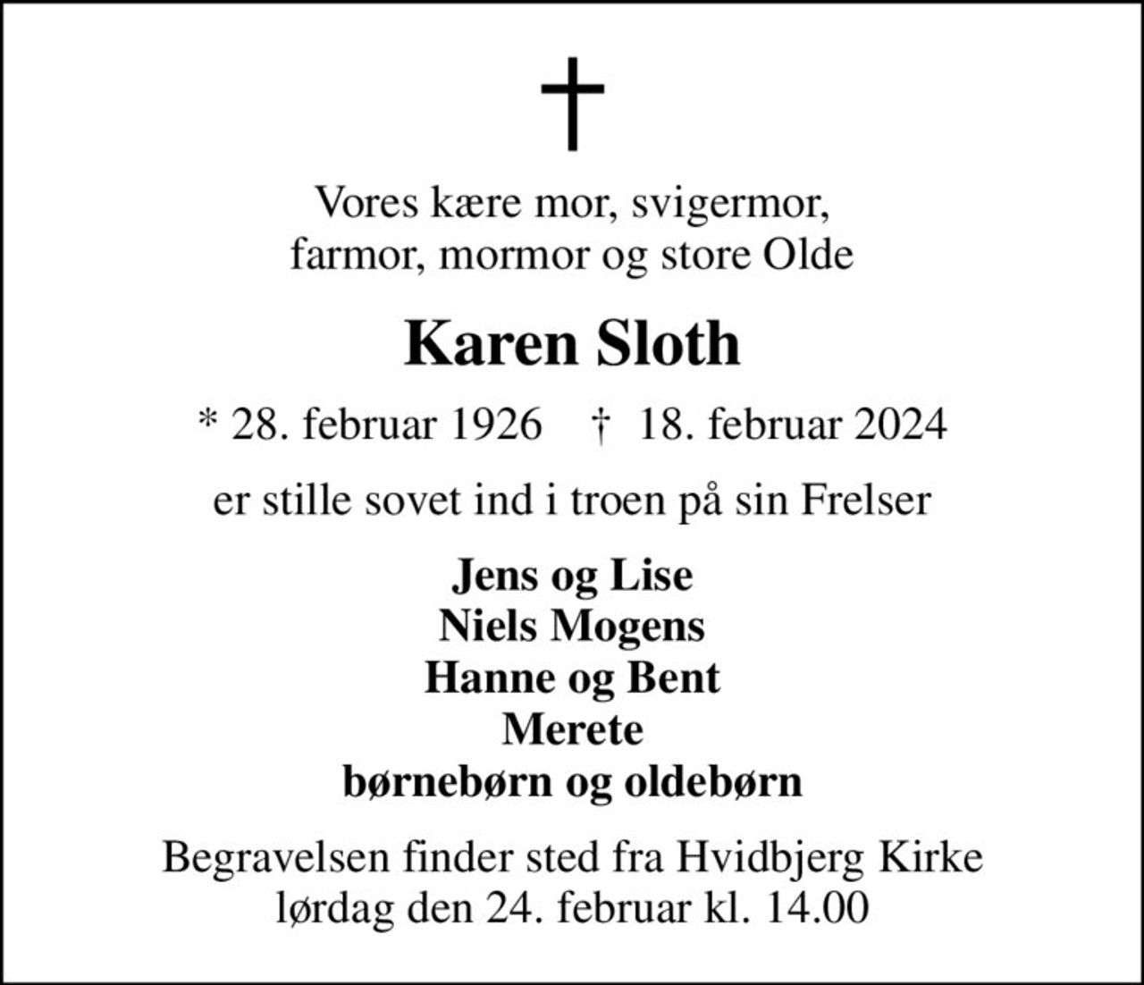 Vores kære mor, svigermor, farmor, mormor og store Olde
Karen Sloth
* 28. februar 1926    ✝ 18. februar 2024
er stille sovet ind i troen på sin Frelser
Jens og Lise Niels Mogens Hanne og Bent Merete børnebørn og oldebørn
Begravelsen finder sted fra Hvidbjerg Kirke  lørdag den 24. februar kl. 14.00