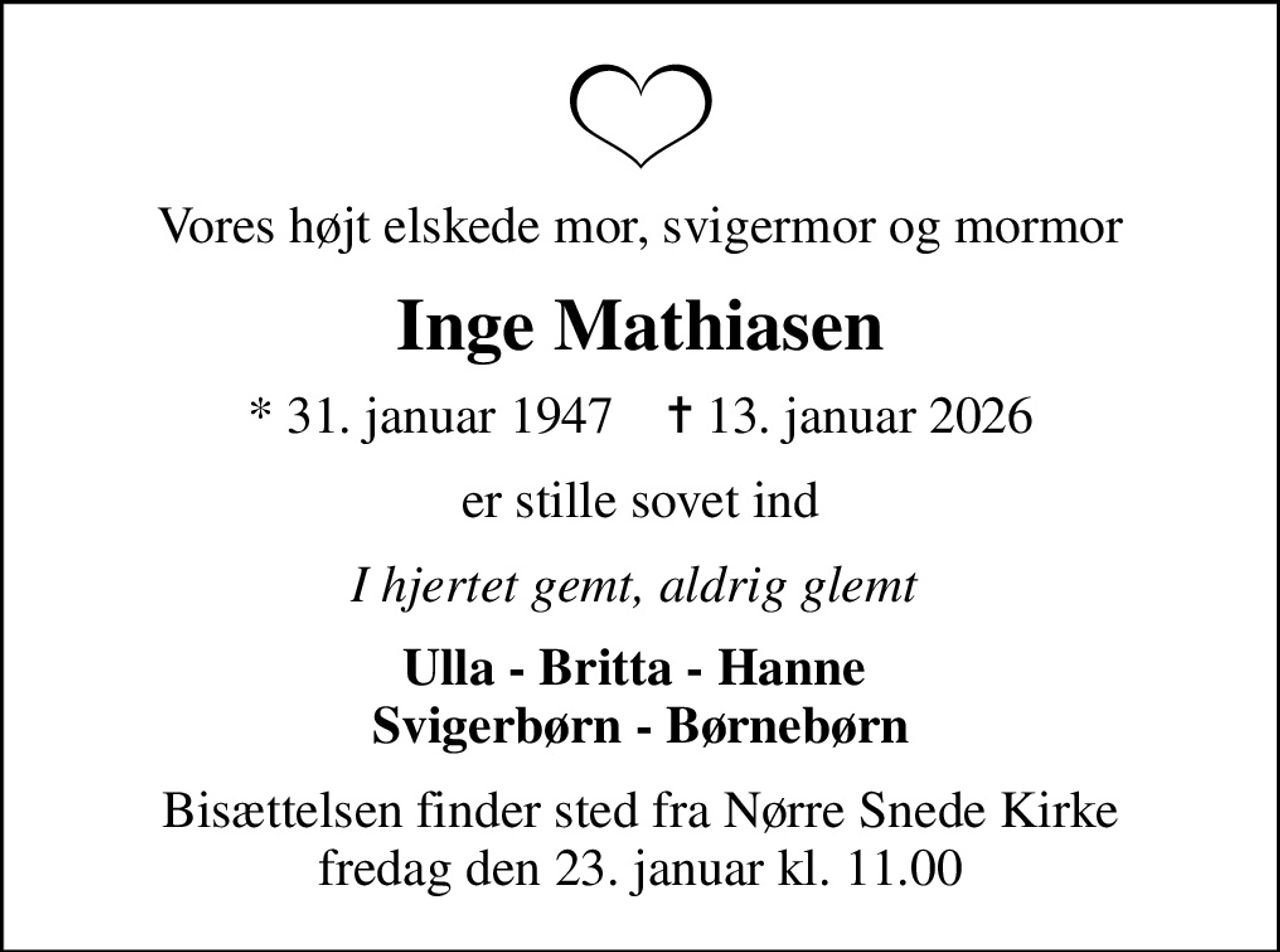 Vores højt elskede mor, svigermor og mormor
Inge Mathiasen
* 31. januar 1947    ✝ 13. januar 2026
er stille sovet ind
I hjertet gemt, aldrig glemt 
Ulla - Britta - Hanne  Svigerbørn - Børnebørn
Bisættelsen finder sted fra Nørre Snede Kirke  fredag den 23. januar kl. 11.00