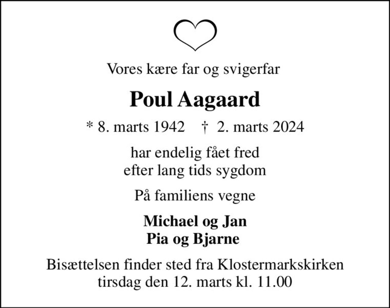 Vores kære far og svigerfar 
Poul Aagaard
* 8. marts 1942    ✝ 2. marts 2024
har endelig fået fred efter lang tids sygdom
På familiens vegne
Michael og Jan Pia og Bjarne 
Bisættelsen finder sted fra Klostermarkskirken  tirsdag den 12. marts kl. 11.00