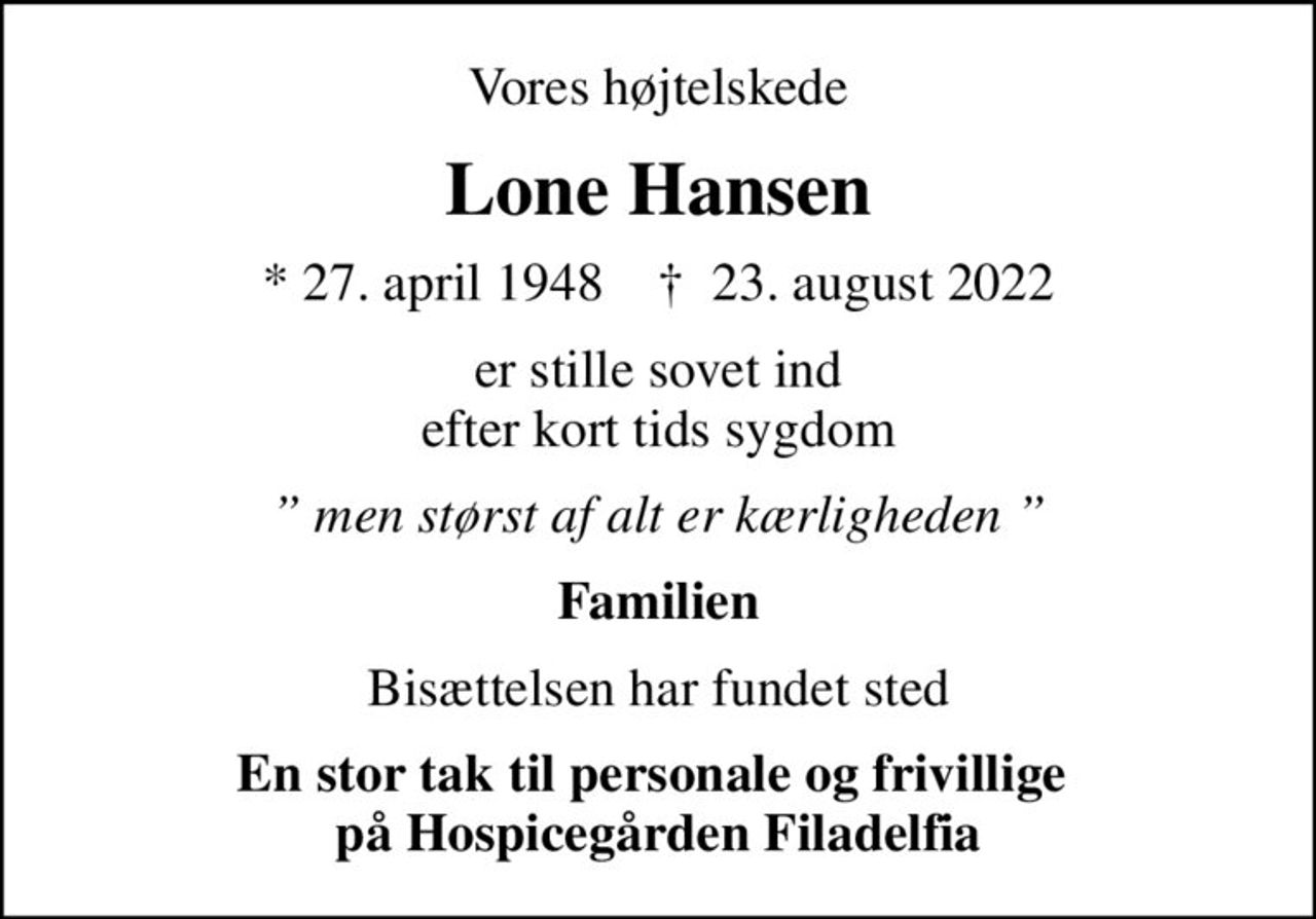 Vores højtelskede
Lone Hansen
* 27. april 1948    ✝ 23. august 2022
er stille sovet ind efter kort tids sygdom
 men størst af alt er kærligheden 
Familien
Bisættelsen har fundet sted
En stor tak til personale og frivillige  på Hospicegården Filadelfia