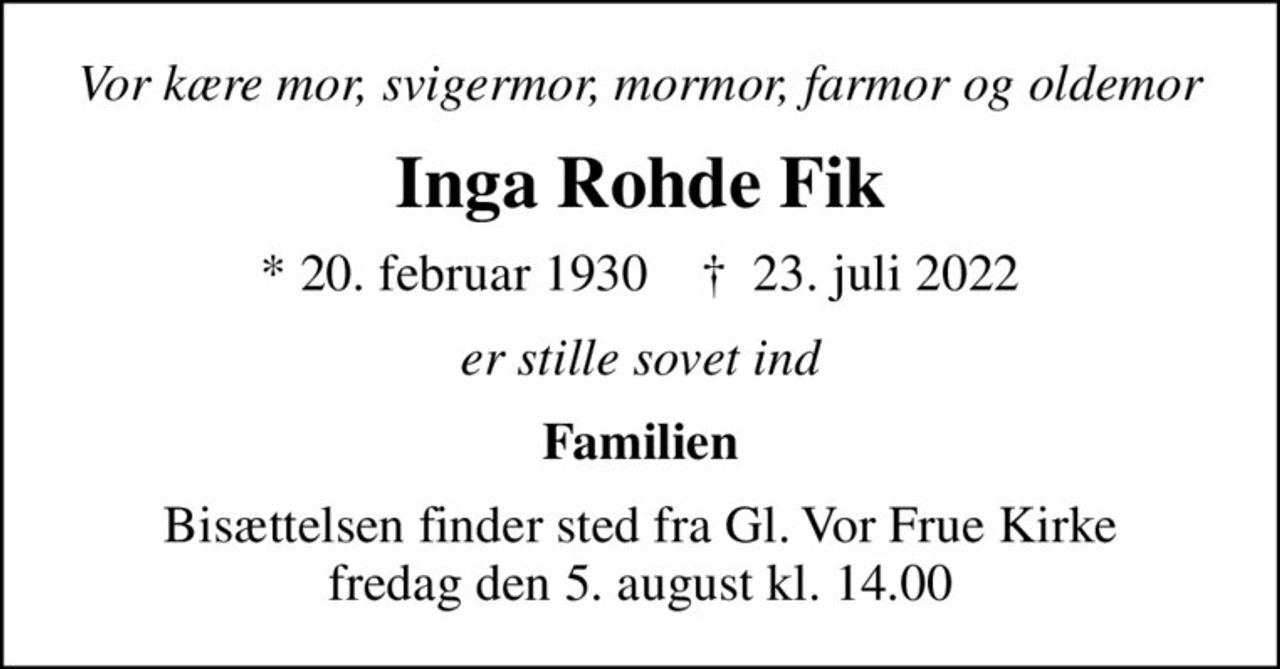 Vor kære mor, svigermor, mormor, farmor og oldemor
Inga Rohde Fik
* 20. februar 1930    ✝ 23. juli 2022
er stille sovet ind
Familien
Bisættelsen finder sted fra Gl. Vor Frue Kirke  fredag den 5. august kl. 14.00