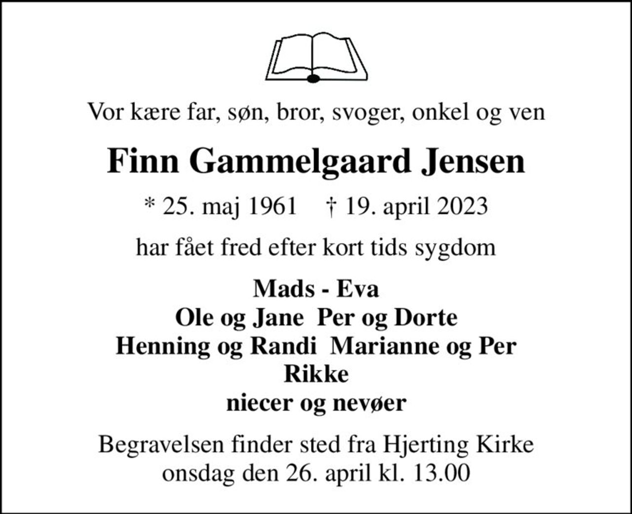 Vor kære far, søn, bror, svoger, onkel og ven
Finn Gammelgaard Jensen
* 25. maj 1961    ✝ 19. april 2023
har fået fred efter kort tids sygdom
Mads - Eva Ole og Jane  Per og Dorte Henning og Randi  Marianne og Per Rikke niecer og nevøer
Begravelsen finder sted fra Hjerting Kirke  onsdag den 26. april kl. 13.00